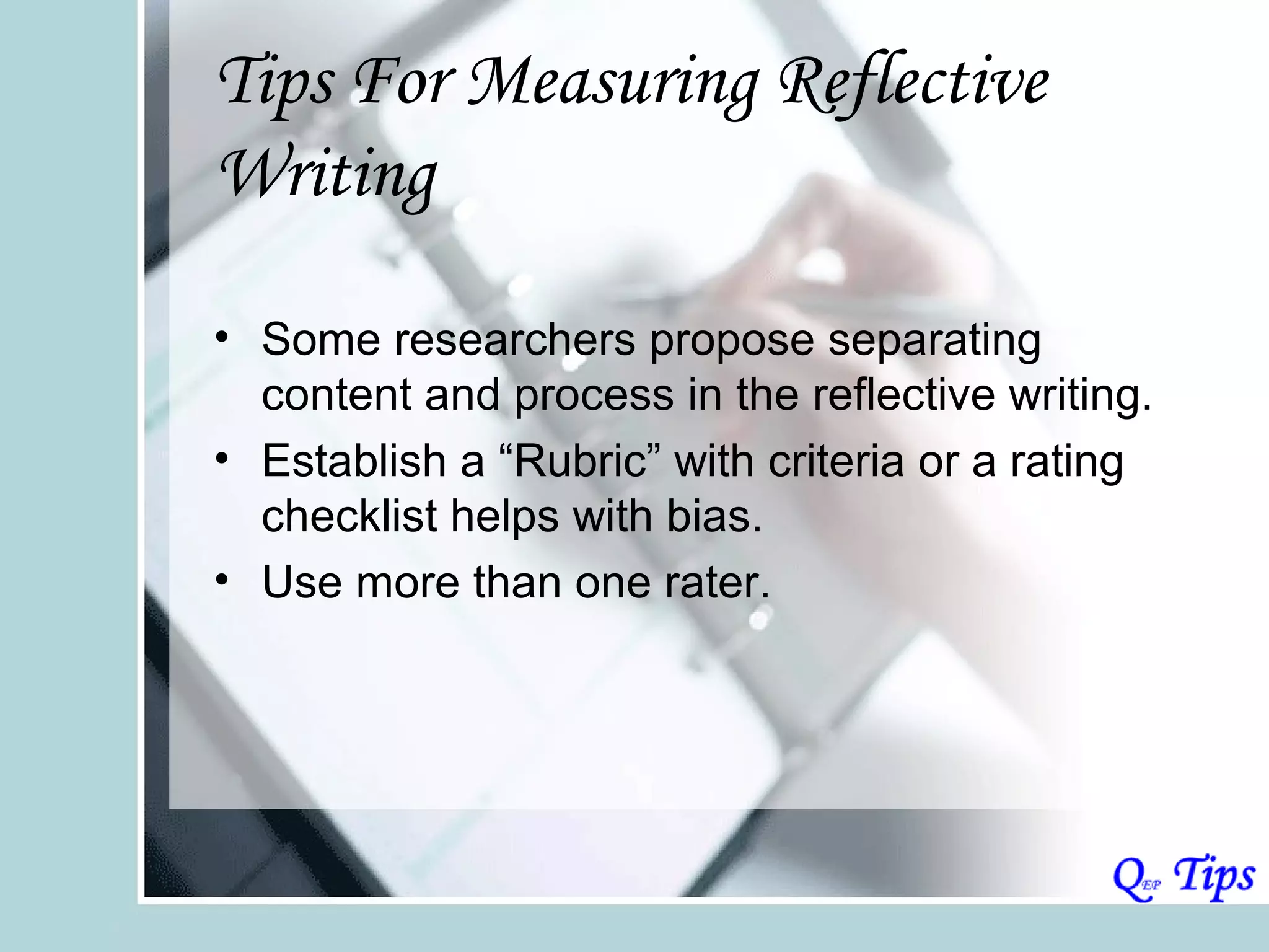 Tips For Measuring Reflective
Writing

• Some researchers propose separating
  content and process in the reflective writing.
• Establish a “Rubric” with criteria or a rating
  checklist helps with bias.
• Use more than one rater.
 