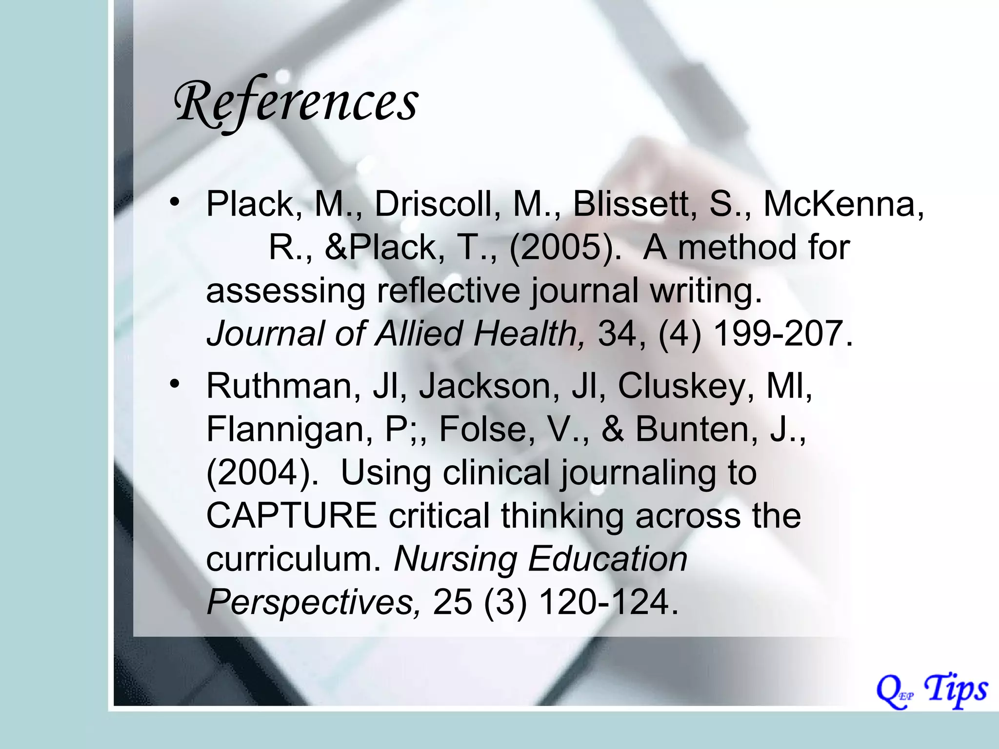 References
• Plack, M., Driscoll, M., Blissett, S., McKenna,
      R., &Plack, T., (2005). A method for
  assessing reflective journal writing.
  Journal of Allied Health, 34, (4) 199-207.
• Ruthman, Jl, Jackson, Jl, Cluskey, Ml,
  Flannigan, P;, Folse, V., & Bunten, J.,
  (2004). Using clinical journaling to
  CAPTURE critical thinking across the
  curriculum. Nursing Education
  Perspectives, 25 (3) 120-124.
 