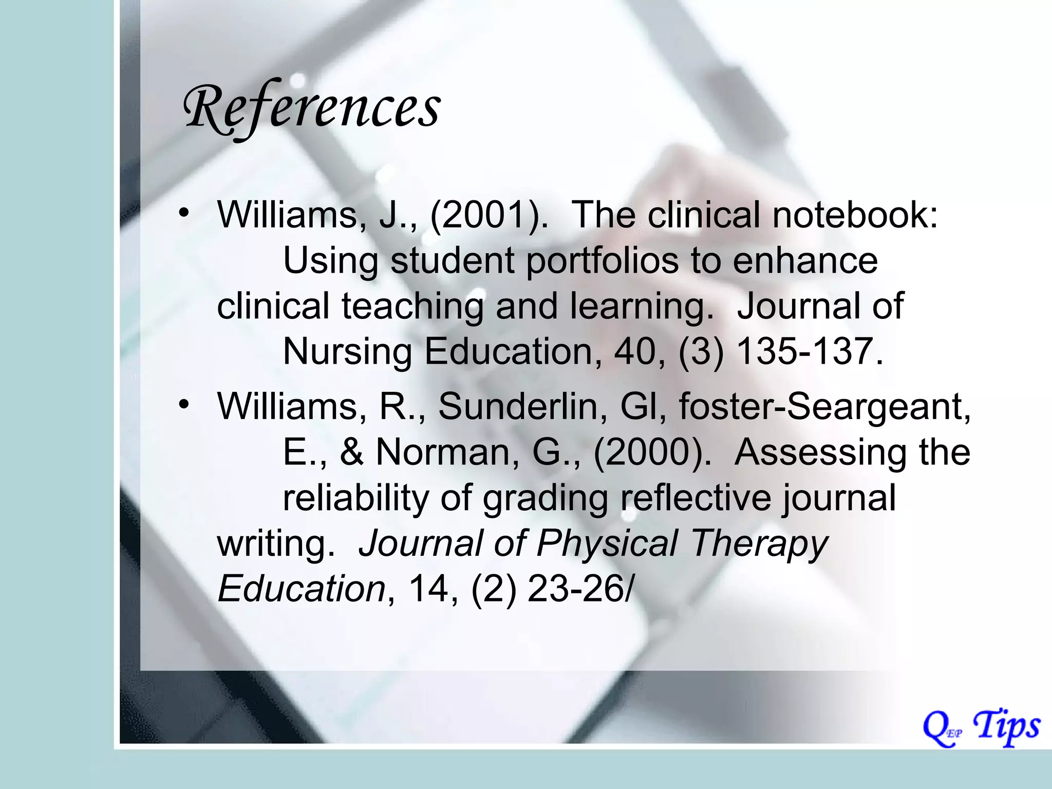 References
• Williams, J., (2001). The clinical notebook:
       Using student portfolios to enhance
  clinical teaching and learning. Journal of
       Nursing Education, 40, (3) 135-137.
• Williams, R., Sunderlin, Gl, foster-Seargeant,
       E., & Norman, G., (2000). Assessing the
       reliability of grading reflective journal
  writing. Journal of Physical Therapy
  Education, 14, (2) 23-26/
 