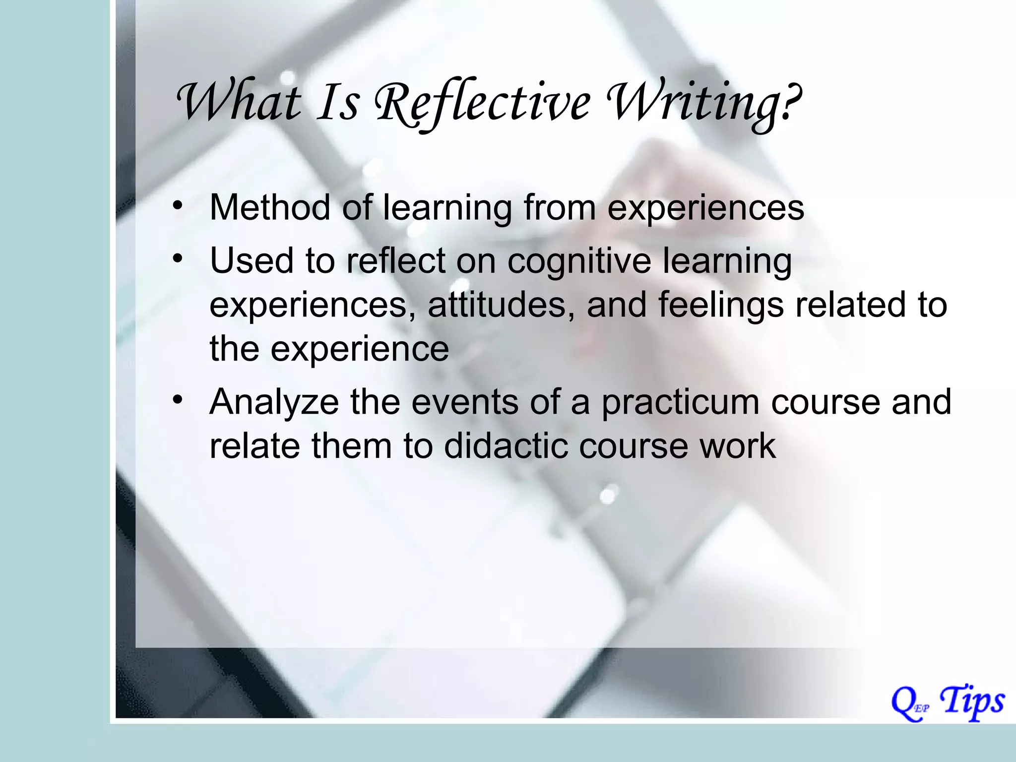 What Is Reflective Writing?
• Method of learning from experiences
• Used to reflect on cognitive learning
  experiences, attitudes, and feelings related to
  the experience
• Analyze the events of a practicum course and
  relate them to didactic course work
 