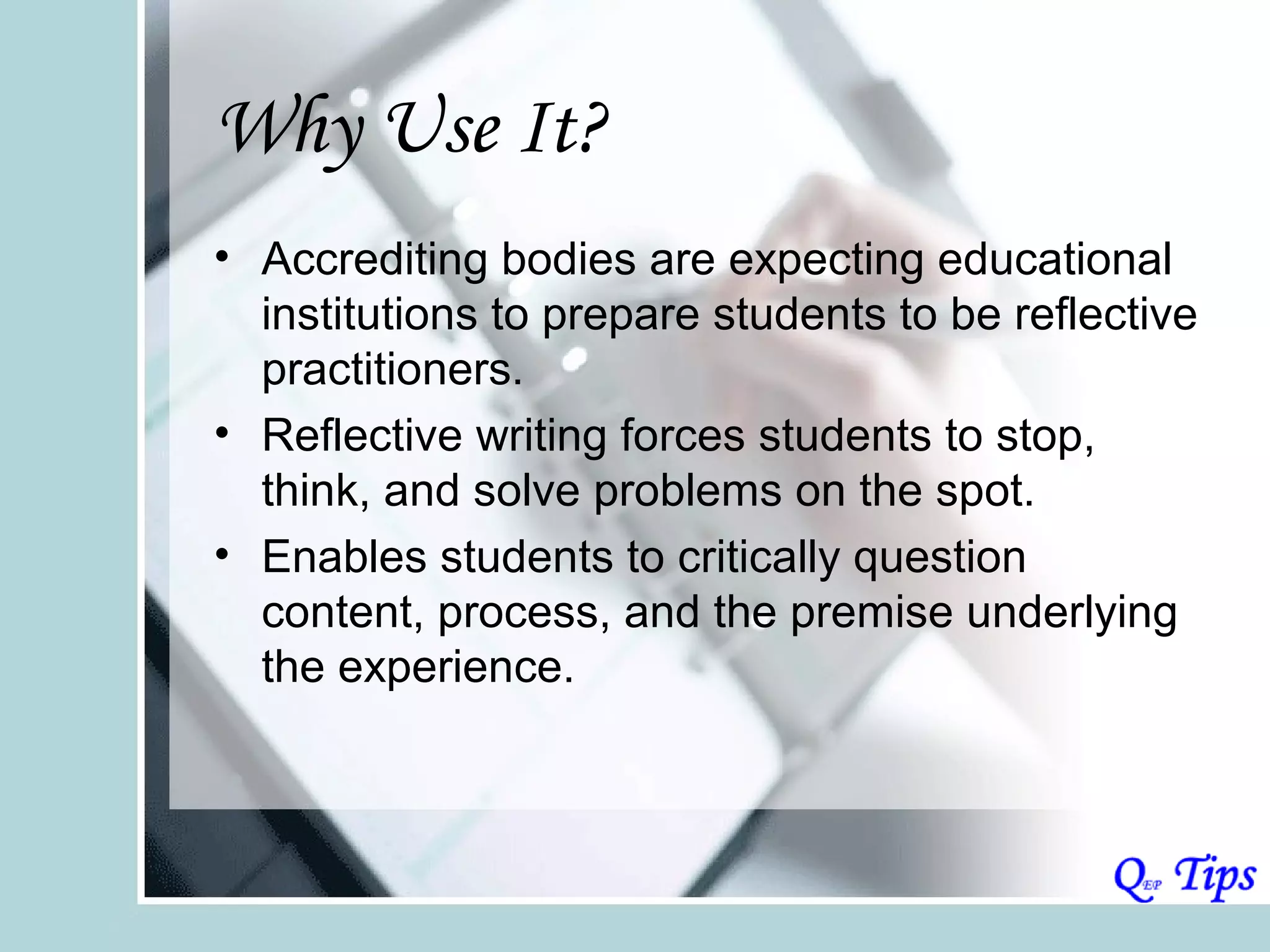 Why Use It?
• Accrediting bodies are expecting educational
  institutions to prepare students to be reflective
  practitioners.
• Reflective writing forces students to stop,
  think, and solve problems on the spot.
• Enables students to critically question
  content, process, and the premise underlying
  the experience.
 