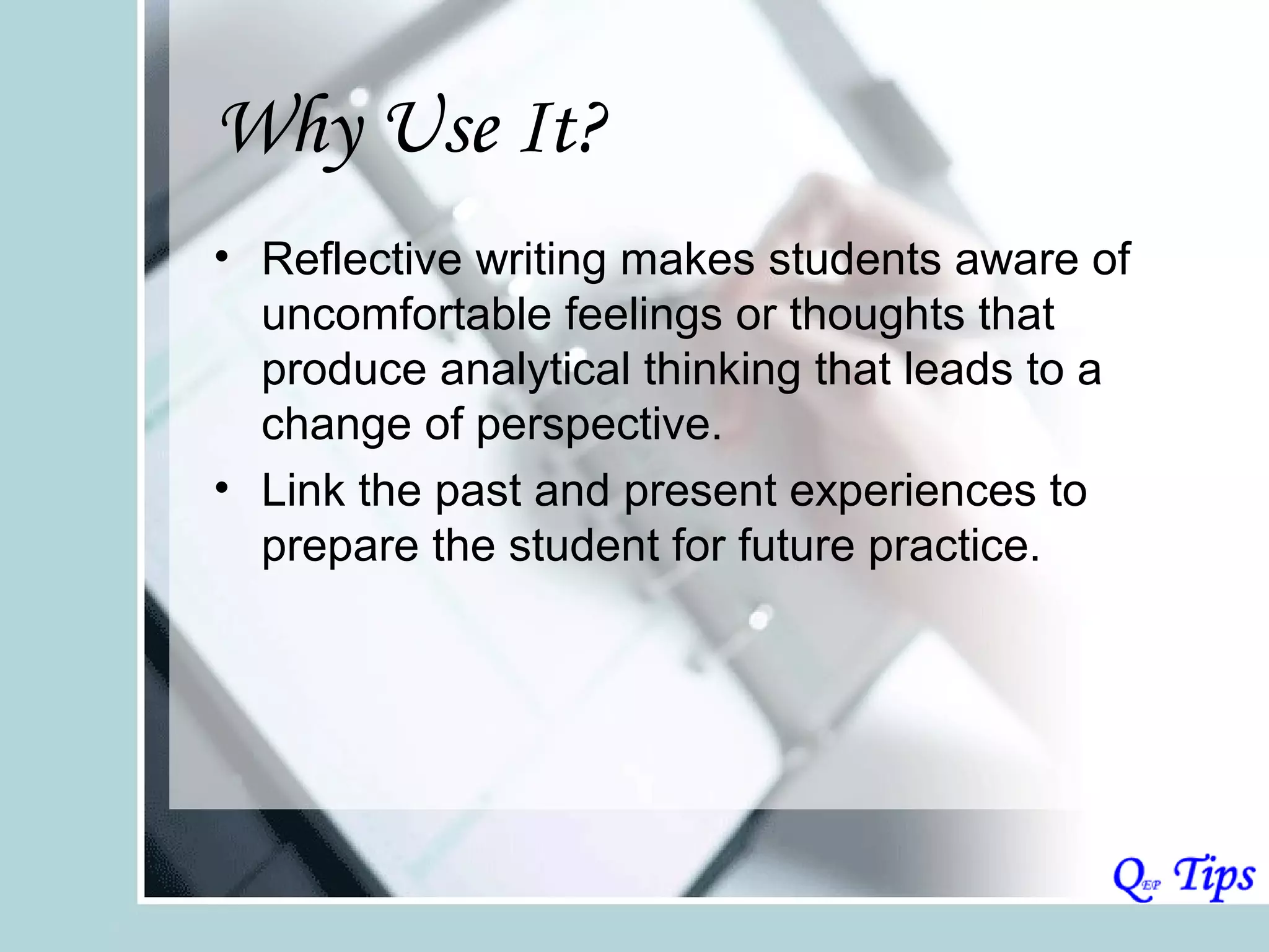 Why Use It?
• Reflective writing makes students aware of
  uncomfortable feelings or thoughts that
  produce analytical thinking that leads to a
  change of perspective.
• Link the past and present experiences to
  prepare the student for future practice.
 