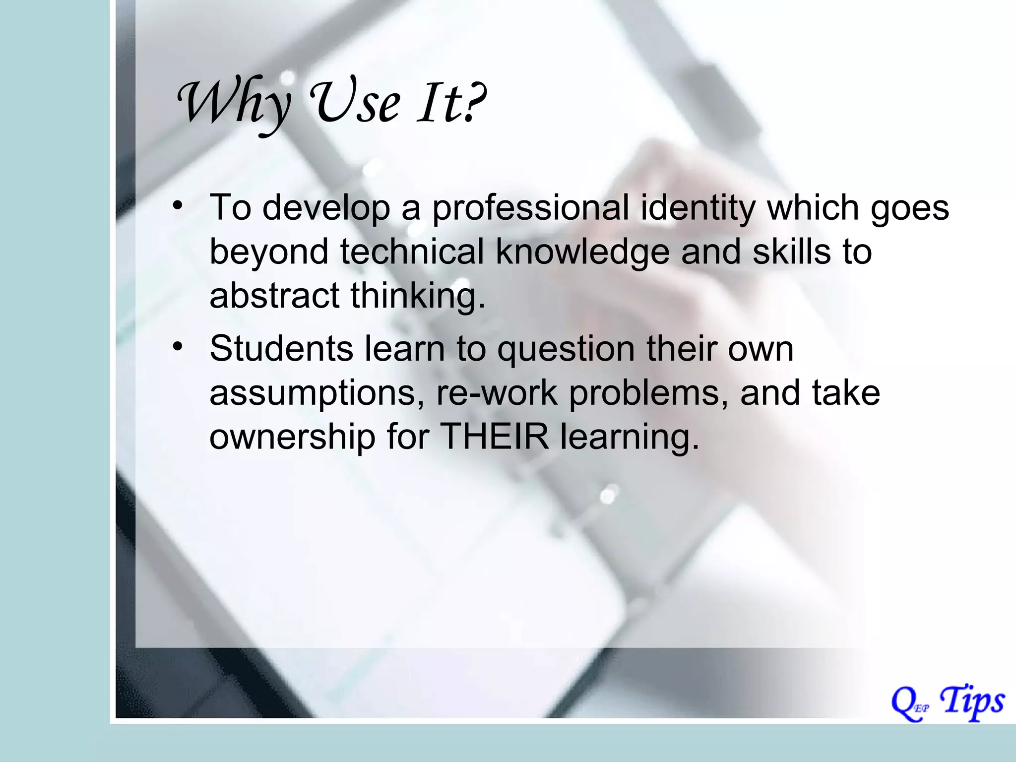 Why Use It?
• To develop a professional identity which goes
  beyond technical knowledge and skills to
  abstract thinking.
• Students learn to question their own
  assumptions, re-work problems, and take
  ownership for THEIR learning.
 