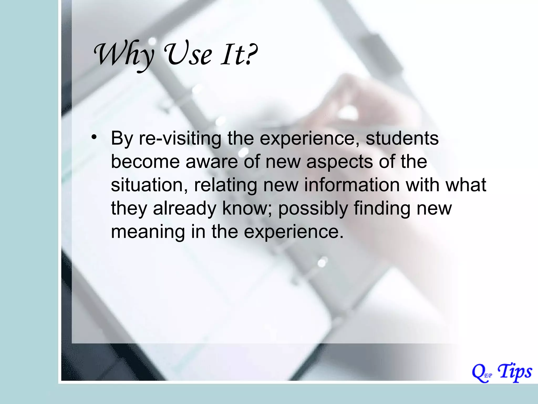 Why Use It?

• By re-visiting the experience, students
  become aware of new aspects of the
  situation, relating new information with what
  they already know; possibly finding new
  meaning in the experience.
 