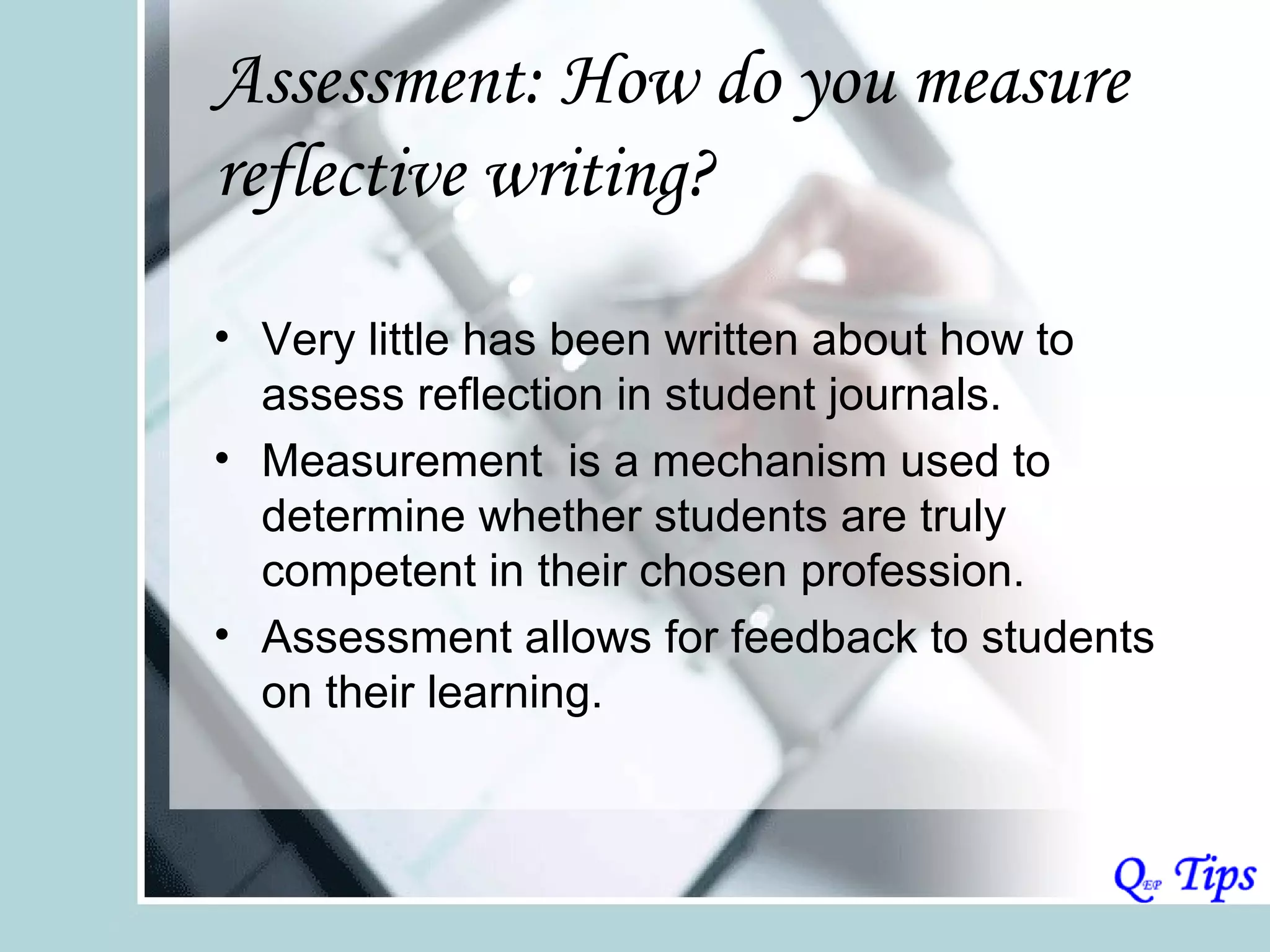 Assessment: How do you measure
reflective writing?

• Very little has been written about how to
  assess reflection in student journals.
• Measurement is a mechanism used to
  determine whether students are truly
  competent in their chosen profession.
• Assessment allows for feedback to students
  on their learning.
 