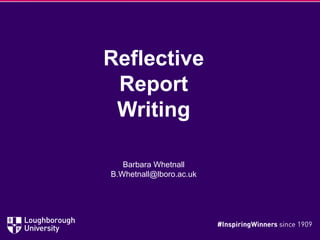 Reflective
Report
Writing
Barbara Whetnall
B.Whetnall@lboro.ac.uk
 