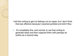 I did free writing to get my feelings out on paper, but I don’t think that was effective because it seemed jumbled and didn’t flow.It’s completely fine, and normal, to use free writing to generate ideas and then organize them with perhaps an outline as a second step