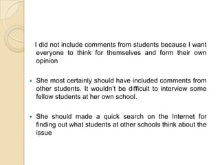    I did not include comments from students because I want everyone to think for themselves and form their own opinionShe most certainly should have included comments from other students. It wouldn’t be difficult to interview some fellow students at her own school.She should made a quick search on the Internet for finding out what students at other schools think about the issue
