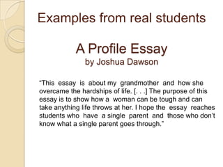 Examples from real studentsA Profile Essayby Joshua Dawson“This  essay  is  about my  grandmother  and  how she  overcame the hardships of life. [. . .] The purpose of this essay is to show how a  woman can be tough and can take anything life throws at her. I hope the  essay  reaches  students who  have  a single  parent  and  those who don’t know what a single parent goes through.”