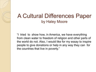 A Cultural Differences Paper by Haley Moore“I  tried  to  show how, in America, we have everything from clean water to freedom of religion and other parts of the world do not. Also, I would like for my essay to inspire people to give donations or help in any way they can  for the countries that live in poverty.” 