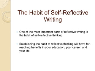 The Habit of Self-Reflective WritingOne of the most important parts of reflective writing is the habit of self-reflective thinking.Establishing the habit of reflective thinking will have far-reaching benefits in your education, your career, and your life. 