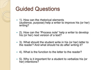 Guided Questions1). How can the rhetorical elements (audience, purpose) help a writer to improve his (or her) writing?2). How can the “Process note” help a writer to develop his (or her) next version of a text?3). What should the student write in his (or her) letter to the reader? And what should he do after writing it?4). What is the function to the letter to the reader?5). Why is it important for a student to verbalize his (or her) intentions?