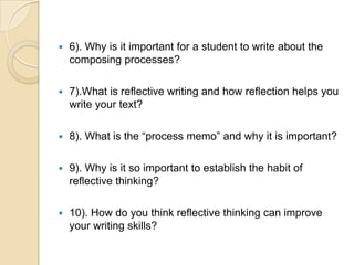 6). Why is it important for a student to write about the composing processes?7).What is reflective writing and how reflection helps you write your text?8). What is the “process memo” and why it is important?9). Why is it so important to establish the habit of reflective thinking?10). How do you think reflective thinking can improve your writing skills?