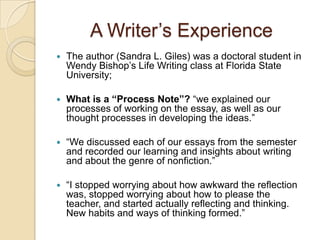 A Writer’s ExperienceThe author (Sandra L. Giles) was a doctoral student in Wendy Bishop’s Life Writing class at Florida State University;  What is a “Process Note”? “we explained our processes of working on the essay, as well as our thought processes in developing the ideas.”“We discussed each of our essays from the semester and recorded our learning and insights about writing and about the genre of nonfiction.”“I stopped worrying about how awkward the reflection was, stopped worrying about how to please the teacher, and started actually reflecting and thinking. New habits and ways of thinking formed.”