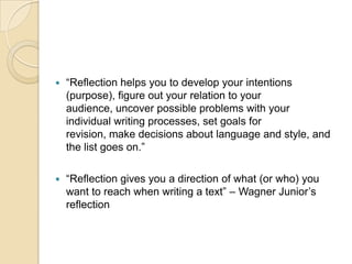 “Reflection helps you to develop your intentions (purpose), figure out your relation to your audience, uncover possible problems with your individual writing processes, set goals for revision, make decisions about language and style, and the list goes on.”“Reflection gives you a direction of what (or who) you want to reach when writing a text” – Wagner Junior’s reflection 