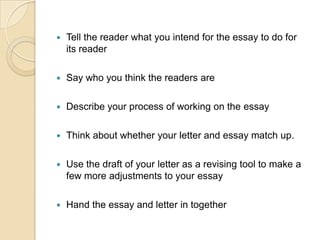 Tell the reader what you intend for the essay to do for its readerSay who you think the readers areDescribe your process of working on the essayThink about whether your letter and essay match up.Use the draft of your letter as a revising tool to make a few more adjustments to your essayHand the essay and letter in together