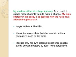 My readers will be all college students. As a result, it should make students want to make a change. My main strategy in this essay is to describe how the rules have affected me personally.  target audience identified the writer makes clear that she wants to write a persuasive piece on the topic discuss only her own personal experience is not a strong enough strategy, by itself, to be persuasive.