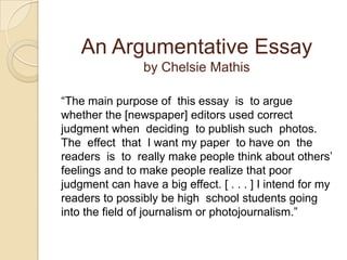 An Argumentative Essayby Chelsie Mathis“The main purpose of  this essay  is  to argue whether the [newspaper] editors used correct judgment when  deciding  to publish such  photos.  The  effect  that  I want my paper  to have on  the  readers  is  to  really make people think about others’ feelings and to make people realize that poor judgment can have a big effect. [ . . . ] I intend for my readers to possibly be high  school students going into the field of journalism or photojournalism.”