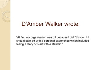 	D’Amber Walker wrote:“At first my organization was off because I didn’t know  if I should start off with a personal experience which included telling a story or start with a statistic.” 