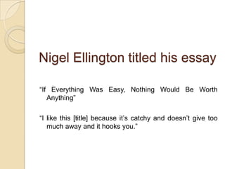Nigel Ellington titled his essay“If Everything Was Easy, Nothing Would Be Worth Anything” “I like this [title] because it’s catchy and doesn’t give too much away and it hooks you.” 