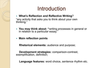 IntroductionWhat’s ReflectionandReflective Writing? “any activity that asks you to think about your own thinking.”You may think about: “writing processes in general or in relation to a particular essay.”Main reflection points    Rhetorical elements:audience and purpose;     Development strategies:comparison-contrast, exemplification, definition;Language features: word choice, sentence rhythm etc.