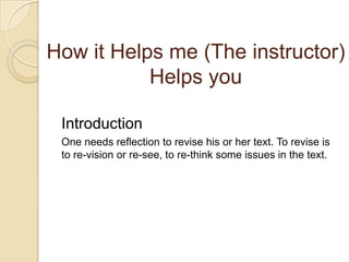 How it Helps me (The instructor) Helps youIntroductionOne needs reflection to revise his or her text. To revise is to re-vision or re-see, to re-think some issues in the text. 