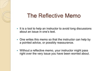 The ReflectiveMemo It is a tool to help an instructor to avoid long discussions about an issue in one’s text. One writes this memo so that the instructor can help by a pointed advice, or possibly reassurance.Without a reflective memo, your instructor might pass right over the very issue you have been worried about.