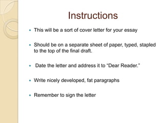 InstructionsThis will be a sort of cover letter for your essayShould be on a separate sheet of paper, typed, stapled to the top of the final draft. Date the letter and address it to “Dear Reader.”Write nicely developed, fat paragraphsRemember to sign the letter