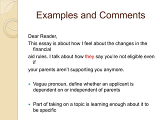 Examples and CommentsDear Reader,This essay is about how I feel about the changes in the financial aid rules. I talk about how they say you’re not eligible even if your parents aren’t supporting you anymore.Vague pronoun, define whether an applicant is dependent on or independent of parentsPart of taking on a topic is learning enough about it to be specific