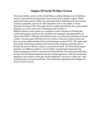 Stigma Of Social Welfare System
The social welfare system in the United States is defined through several different
sectors of government and generally comes along with a negative stigma. When
people hear about social welfare they generally tend to think about the government
assistance programs, and not the other programs such as tax credits or social
insurance (Tussing 1974). This paper aims to explain and describe the social welfare
programs, as well as show how widespread social welfare is.
Midgley defines social welfare as a condition or state of human well being that
exists when people s needs are met, problems are managed, and opportunities are
maximized (2009). Although, this definition does cover the basic definition of social
welfare, Tussing argues that there are two systems within the welfare system and
gives a greater understanding of the social insurance system (1974). The stigma that
goes along with being associated with social welfare programs generally doesn t
include the policies that are in place to assist the non poor. The PowerPoint argues
that there are different models to social welfare; residual and institutional and
different programs; selective and universal (PowerPoint). The main point difference
between the institutional approach and the residual approach is that the institutional
approach is preventative where the residual approach is set up as a safety net, when
something goes wrong (PowerPoint). The institutional approach acknowledges the
need for social services
 