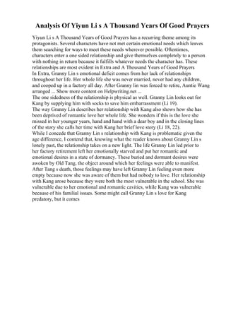 Analysis Of Yiyun Li s A Thousand Years Of Good Prayers
Yiyun Li s A Thousand Years of Good Prayers has a recurring theme among its
protagonists. Several characters have not met certain emotional needs which leaves
them searching for ways to meet these needs wherever possible. Oftentimes,
characters enter a one sided relationship and give themselves completely to a person
with nothing in return because it fulfills whatever needs the character has. These
relationships are most evident in Extra and A Thousand Years of Good Prayers
.
In Extra, Granny Lin s emotional deficit comes from her lack of relationships
throughout her life. Her whole life she was never married, never had any children,
and cooped up in a factory all day. After Granny lin was forced to retire, Auntie Wang
arranged ... Show more content on Helpwriting.net ...
The one sidedness of the relationship is physical as well. Granny Lin looks out for
Kang by supplying him with socks to save him embarrassment (Li 19).
The way Granny Lin describes her relationship with Kang also shows how she has
been deprived of romantic love her whole life. She wonders if this is the love she
missed in her younger years, hand and hand with a dear boy and in the closing lines
of the story she calls her time with Kang her brief love story (Li 18, 22).
While I concede that Granny Lin s relationship with Kang is problematic given the
age difference, I contend that, knowing what the reader knows about Granny Lin s
lonely past, the relationship takes on a new light. The life Granny Lin led prior to
her factory retirement left her emotionally starved and put her romantic and
emotional desires in a state of dormancy. These buried and dormant desires were
awoken by Old Tang, the object around which her feelings were able to manifest.
After Tang s death, those feelings may have left Granny Lin feeling even more
empty because now she was aware of them but had nobody to love. Her relationship
with Kang arose because they were both the most vulnerable in the school. She was
vulnerable due to her emotional and romantic cavities, while Kang was vulnerable
because of his familial issues. Some might call Granny Lin s love for Kang
predatory, but it comes
 