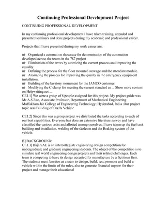 Continuing Professional Development Project
CONTINUING PROFESSIONAL DEVELOPMENT
In my continuing professional development I have taken training, attended and
presented seminars and done projects during my academic and professional career.
Projects that I have presented during my work career are:
пѓ Organized a automation showcase for demonstration of the automation
developed across the teams in the 787 project
пѓ Elimination of the errors by atomizing the current process and improving the
equality
пѓ Defining the process for the floor mounted stowage and the attendant module.
пѓ Atomizing the process for improving the quality in the emergency equipment
installation.
пѓ Building of the lavatory monument for the JAMCO customer.
пѓ Modifying the C clamp for meeting the current standard as ... Show more content
on Helpwriting.net ...
CE1.1] We were a group of 8 people assigned for this project. My project guide was
Mr.A.S.Rao, Associate Professor, Department of Mechanical Engineering
Muffakham Jah College of Engineering Technology; Hyderabad, India .Our project
topic was Building of BAJA Vehicle
CE1.2] Since this was a group project we distributed the tasks according to each of
our best capabilities. Everyone has done an extensive literature survey and have
classified the various tasks and allotted among ourselves. I have taken up the fuel tank
building and installation, welding of the skeleton and the Braking system of the
vehicle.
B] BACKGROUND:
CE1.3] Baja SAE is an intercollegiate engineering design competition for
undergraduate and graduate engineering students. The object of the competition is to
simulate real world engineering design projects and their related challenges. Each
team is competing to have its design accepted for manufacture by a fictitious firm.
The students must function as a team to design, build, test, promote and build a
vehicle within the limits of the rules, also to generate financial support for their
project and manage their educational
 