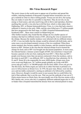 Hiv Virus Research Paper
The worst viruses in the world seem to appear out of nowhere and spread like
wildfire, infecting hundreds of thousands of people before researchers can even
get a toehold on what it is that is killing people. Viruses are not alive, but saying
they are makes it seem like it is possible to stop them. They do not rely on any
energy or food source, and only need living cells to thrive and reproduce, therefore
anything that can kill a virus also has to kill the host, which is what makes them
frightening. HIV, or Human Immunodeficiency Virus, is a virus that had a massive
outbreak in America in the early 1980s, and has since killed up to 37 million people
that have progressed to the final stage, or AIDS. (Acquired Immunodeficiency
Syndrome) HIV... Show more content on Helpwriting.net ...
After further research, they found that the chimps ate two smaller species of
monkeys that had two different strains of SIV, allowing the virus to transmit into
the chimps. Because the smaller monkeys were infected with two different strains
of SIV, it was inevitable that the chimps would be infected with both kinds, and in
some cases even developed mutated versions of the two combined. When these
strains mutated, they became capable to infect humans, and this mutation became
known as HIV. Humans in the area that the infected chimps lived in hunted the
chimps for food, and so HIV was brought into the human population. In most cases,
the infected human s immune system fought off HIV, but sometimes it stayed and
became a parasite in the new host, making this host HIV 1. More than one HIV 1
people exist because more than one person contracted it from the monkeys, and so
the strain in each HIV 1 was different. HIV is classified into four substrains; M, N,
O, and P. Strain M is the responsible for most AIDS deaths. (Origin story from
www.avert.org) Right now, 36.7 million people globally are living with HIV,
(www.aids.gov) and 2.1 in 100,000 people will die from AIDS. (www.cdc.gov) In
The Hot Zone, the Ebola origins are said to be in either fruit bats or primates at a
cave in Africa known as Kitum Cave. In 1976, the poor man, Monet, went into that
cave and inevitably contracted it, starting an outbreak to be followed by countless
more. However, though it would be easier to just assume that we could follow the
trail of that outbreak, that is not the case. That was just the outbreak of one out of 5
Ebola strains known as Ebola Zaire, the most deadly out of the filovirus strains with a
90% fatality rate. (www.who.int) A completely different outbreak began also in 1976
in Sudan when a hospital transmitted the disease from one infected patient to many
 