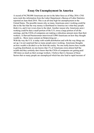 Essay On Unemployment In America
A record of 94,708,000 Americans are not in the labor force as of May 2016. CNS
news took this information from the Labor Department s Bureau of Labor Statistics
reported on June third 2016. This is an all time high for unemployment in the
United States. The possible reason why so many Americans aren t working could be
due to the fact that the way money is distributed in America isn t what they people
think it is, and it isn t even close to the ideal. Another reason why Americans aren t
working could be that a small portion of the U.S. owns a large portion of all the
earnings, and the CEOs of companies are making a ridiculous amount more than their
workers. A Harvard businessman interviewed 5,000 Americans on how they thought
wealth in... Show more content on Helpwriting.net ...
With the way the U.S. is today with wealth distribution and with the way things are
set up, I m not surprised that so many people aren t working. Americans thoughts
on how wealth is divided is so far from the reality. No one really knows how wealth
is getting distributed, no one knows that 1% of Americans owns almost half the
wealth and they certainly don t know that the CEOs of companies are getting paid
380 times as much as their average workers. I believe that it s because of these
factors that so many people are unemployed which has also lead to rapid increase of
 