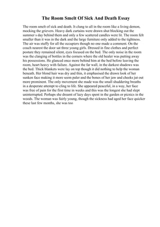 The Room Smelt Of Sick And Death Essay
The room smelt of sick and death. It clung to all in the room like a living demon,
mocking the grievers. Heavy dark curtains were drawn shut blocking out the
summer s day behind them and only a few scattered candles were lit. The room felt
smaller than it was in the dark and the large furniture only added to the tightness.
The air was stuffy for all the occupiers though no one made a comment. On the
couch nearest the door sat three young girls. Dressed in fine clothes and perfect
posture they remained silent, eyes focused on the bed. The only noise in the room
was the clanging of bottles in the corners where the old healer was putting away
his possessions. He glanced once more behind him at the bed before leaving the
room, heart heavy with failure. Against the far wall, in the darkest shadows was
the bed. Thick blankets were lay on top though it did nothing to help the woman
beneath. Her blond hair was dry and thin, it emphasised the drawn look of her
sunken face making it more seem paler and the bones of her jaw and cheeks jut out
more prominent. The only movement she made was the small shuddering breaths
in a desperate attempt to cling to life. She appeared peaceful, in a way, her face
was free of pain for the first time in weeks and this was the longest she had slept
uninterrupted. Perhaps she dreamt of lazy days spent in the garden or picnics in the
woods. The woman was fairly young, though the sickness had aged her face quicker
these last few months, she was too
 