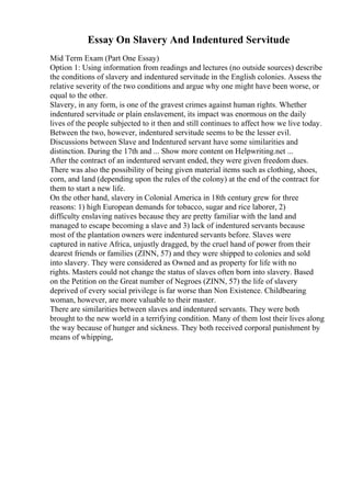 Essay On Slavery And Indentured Servitude
Mid Term Exam (Part One Essay)
Option 1: Using information from readings and lectures (no outside sources) describe
the conditions of slavery and indentured servitude in the English colonies. Assess the
relative severity of the two conditions and argue why one might have been worse, or
equal to the other.
Slavery, in any form, is one of the gravest crimes against human rights. Whether
indentured servitude or plain enslavement, its impact was enormous on the daily
lives of the people subjected to it then and still continues to affect how we live today.
Between the two, however, indentured servitude seems to be the lesser evil.
Discussions between Slave and Indentured servant have some similarities and
distinction. During the 17th and ... Show more content on Helpwriting.net ...
After the contract of an indentured servant ended, they were given freedom dues.
There was also the possibility of being given material items such as clothing, shoes,
corn, and land (depending upon the rules of the colony) at the end of the contract for
them to start a new life.
On the other hand, slavery in Colonial America in 18th century grew for three
reasons: 1) high European demands for tobacco, sugar and rice laborer, 2)
difficulty enslaving natives because they are pretty familiar with the land and
managed to escape becoming a slave and 3) lack of indentured servants because
most of the plantation owners were indentured servants before. Slaves were
captured in native Africa, unjustly dragged, by the cruel hand of power from their
dearest friends or families (ZINN, 57) and they were shipped to colonies and sold
into slavery. They were considered as Owned and as property for life with no
rights. Masters could not change the status of slaves often born into slavery. Based
on the Petition on the Great number of Negroes (ZINN, 57) the life of slavery
deprived of every social privilege is far worse than Non Existence. Childbearing
woman, however, are more valuable to their master.
There are similarities between slaves and indentured servants. They were both
brought to the new world in a terrifying condition. Many of them lost their lives along
the way because of hunger and sickness. They both received corporal punishment by
means of whipping,
 