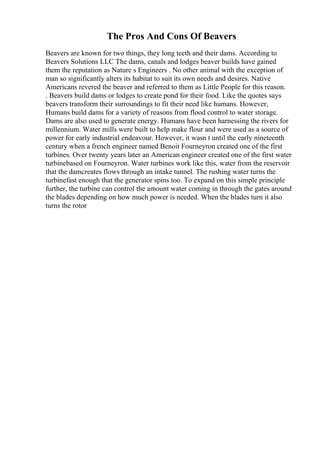 The Pros And Cons Of Beavers
Beavers are known for two things, they long teeth and their dams. According to
Beavers Solutions LLC The dams, canals and lodges beaver builds have gained
them the reputation as Nature s Engineers . No other animal with the exception of
man so significantly alters its habitat to suit its own needs and desires. Native
Americans revered the beaver and referred to them as Little People for this reason.
. Beavers build dams or lodges to create pond for their food. Like the quotes says
beavers transform their surroundings to fit their need like humans. However,
Humans build dams for a variety of reasons from flood control to water storage.
Dams are also used to generate energy. Humans have been harnessing the rivers for
millennium. Water mills were built to help make flour and were used as a source of
power for early industrial endeavour. However, it wasn t until the early nineteenth
century when a french engineer named Benoit Fourneyron created one of the first
turbines. Over twenty years later an American engineer created one of the first water
turbinebased on Fourneyron. Water turbines work like this, water from the reservoir
that the damcreates flows through an intake tunnel. The rushing water turns the
turbinefast enough that the generator spins too. To expand on this simple principle
further, the turbine can control the amount water coming in through the gates around
the blades depending on how much power is needed. When the blades turn it also
turns the rotor
 