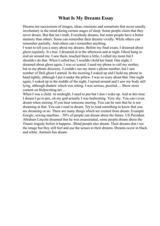 What Is My Dreams Essay
Dreams are successions of images, ideas, emotions and sensations that occur usually
involuntary in the mind during certain stages of sleep. Some people claim that they
never dream. But that isn t truth. Everybody dreams, but some people have a better
memory than others. Some can remember their dreams vividly. While others can
remember partially. And others can t remember anything.
I want to tell you a story about my dreams. Before my final exam, I dreamed about
ghost regularly. It s true. I dreamed at in the afternoon and at night. Ghost hung in
mid air around me. I saw them, touched them a little, I called my mom but I
shouldn t do that. When I called her, I wouldn t hold her hand. One night, I
dreamed about ghost again, I was so scared. I used my phone to call my mother,
but in my phone directory. I couldn t see my mom s phone number, but I saw
number of Doll ghost I started. In the morning I waked up and I hold my phone in
hand tightly, although I put it under the pillow. I was so scary about that. One night
again, I waked up in the middle of the night, I turned around and I saw my body still
lying, although shadow which was sitting. I was serious, puzzled. ... Show more
content on Helpwriting.net ...
When I was a child. At midnight, I need to pee but I don t wake up. And at this time
I dream I go to pee, oh my god actually I was bedwetting. Very shy. You can t even
dream when snoring. If you hear someone snoring. You can be sure that he is not
dreaming at that. You can t read in dream. Try to read something to know that you
are dreaming or no. There are many things which are created from dream. Example
Google, sewing machine... 50% of people can dream about the future. US President
Abraham Lincoln dreamed that he was assassinated, some people dream about the
Titanic tragedy before it happens...Blind people also dream. Their dreams don t see
the image but they still feel and use the senses to their dreams. Dreams occur in black
and white. Animals has dream
 