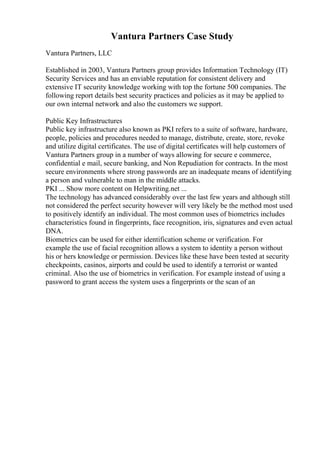 Vantura Partners Case Study
Vantura Partners, LLC
Established in 2003, Vantura Partners group provides Information Technology (IT)
Security Services and has an enviable reputation for consistent delivery and
extensive IT security knowledge working with top the fortune 500 companies. The
following report details best security practices and policies as it may be applied to
our own internal network and also the customers we support.
Public Key Infrastructures
Public key infrastructure also known as PKI refers to a suite of software, hardware,
people, policies and procedures needed to manage, distribute, create, store, revoke
and utilize digital certificates. The use of digital certificates will help customers of
Vantura Partners group in a number of ways allowing for secure e commerce,
confidential e mail, secure banking, and Non Repudiation for contracts. In the most
secure environments where strong passwords are an inadequate means of identifying
a person and vulnerable to man in the middle attacks.
PKI ... Show more content on Helpwriting.net ...
The technology has advanced considerably over the last few years and although still
not considered the perfect security however will very likely be the method most used
to positively identify an individual. The most common uses of biometrics includes
characteristics found in fingerprints, face recognition, iris, signatures and even actual
DNA.
Biometrics can be used for either identification scheme or verification. For
example the use of facial recognition allows a system to identity a person without
his or hers knowledge or permission. Devices like these have been tested at security
checkpoints, casinos, airports and could be used to identify a terrorist or wanted
criminal. Also the use of biometrics in verification. For example instead of using a
password to grant access the system uses a fingerprints or the scan of an
 