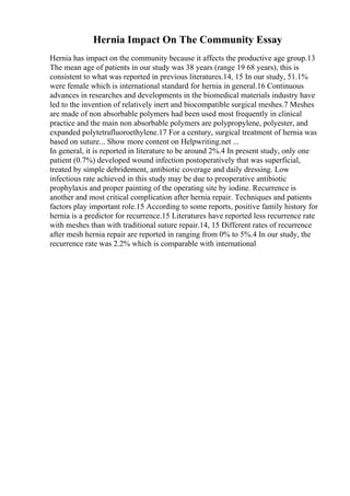 Hernia Impact On The Community Essay
Hernia has impact on the community because it affects the productive age group.13
The mean age of patients in our study was 38 years (range 19 68 years), this is
consistent to what was reported in previous literatures.14, 15 In our study, 51.1%
were female which is international standard for hernia in general.16 Continuous
advances in researches and developments in the biomedical materials industry have
led to the invention of relatively inert and biocompatible surgical meshes.7 Meshes
are made of non absorbable polymers had been used most frequently in clinical
practice and the main non absorbable polymers are polypropylene, polyester, and
expanded polytetrafluoroethylene.17 For a century, surgical treatment of hernia was
based on suture... Show more content on Helpwriting.net ...
In general, it is reported in literature to be around 2%.4 In present study, only one
patient (0.7%) developed wound infection postoperatively that was superficial,
treated by simple debridement, antibiotic coverage and daily dressing. Low
infectious rate achieved in this study may be due to preoperative antibiotic
prophylaxis and proper painting of the operating site by iodine. Recurrence is
another and most critical complication after hernia repair. Techniques and patients
factors play important role.15 According to some reports, positive family history for
hernia is a predictor for recurrence.15 Literatures have reported less recurrence rate
with meshes than with traditional suture repair.14, 15 Different rates of recurrence
after mesh hernia repair are reported in ranging from 0% to 5%.4 In our study, the
recurrence rate was 2.2% which is comparable with international
 