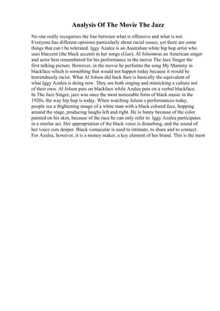 Analysis Of The Movie The Jazz
No one really recognizes the line between what is offensive and what is not.
Everyone has different opinions particularly about racial issues, yet there are some
things that can t be tolerated. Iggy Azalea is an Australian white hip hop artist who
uses blaccent (the black accent) in her songs (Guo). Al Jolsonwas an American singer
and actor best remembered for his performance in the movie The Jazz Singer the
first talking picture. However, in the movie he performs the song My Mammy in
blackface which is something that would not happen today because it would be
horrendously racist. What Al Jolson did back then is basically the equivalent of
what Iggy Azalea is doing now. They are both singing and mimicking a culture not
of their own. Al Jolson puts on blackface while Azalea puts on a verbal blackface.
In The Jazz Singer, jazz was once the most noticeable form of black music in the
1920s, the way hip hop is today. When watching Jolson s performances today,
people see a frightening image of a white man with a black colored face, hopping
around the stage, producing laughs left and right. He is funny because of the color
painted on his skin, because of the race he can only refer to. Iggy Azalea participates
in a similar act. Her appropriation of the black voice is disturbing, and the sound of
her voice cuts deeper. Black vernacular is used to intimate, to share and to connect.
For Azalea, however, it is a money maker, a key element of her brand. This is the most
 