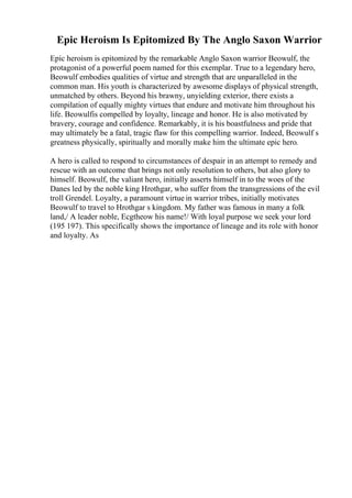 Epic Heroism Is Epitomized By The Anglo Saxon Warrior
Epic heroism is epitomized by the remarkable Anglo Saxon warrior Beowulf, the
protagonist of a powerful poem named for this exemplar. True to a legendary hero,
Beowulf embodies qualities of virtue and strength that are unparalleled in the
common man. His youth is characterized by awesome displays of physical strength,
unmatched by others. Beyond his brawny, unyielding exterior, there exists a
compilation of equally mighty virtues that endure and motivate him throughout his
life. Beowulfis compelled by loyalty, lineage and honor. He is also motivated by
bravery, courage and confidence. Remarkably, it is his boastfulness and pride that
may ultimately be a fatal, tragic flaw for this compelling warrior. Indeed, Beowulf s
greatness physically, spiritually and morally make him the ultimate epic hero.
A hero is called to respond to circumstances of despair in an attempt to remedy and
rescue with an outcome that brings not only resolution to others, but also glory to
himself. Beowulf, the valiant hero, initially asserts himself in to the woes of the
Danes led by the noble king Hrothgar, who suffer from the transgressions of the evil
troll Grendel. Loyalty, a paramount virtue in warrior tribes, initially motivates
Beowulf to travel to Hrothgar s kingdom. My father was famous in many a folk
land,/ A leader noble, Ecgtheow his name!/ With loyal purpose we seek your lord
(195 197). This specifically shows the importance of lineage and its role with honor
and loyalty. As
 