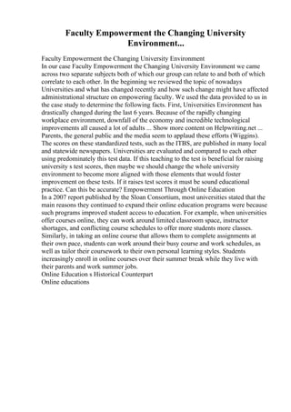 Faculty Empowerment the Changing University
Environment...
Faculty Empowerment the Changing University Environment
In our case Faculty Empowerment the Changing University Environment we came
across two separate subjects both of which our group can relate to and both of which
correlate to each other. In the beginning we reviewed the topic of nowadays
Universities and what has changed recently and how such change might have affected
administrational structure on empowering faculty. We used the data provided to us in
the case study to determine the following facts. First, Universities Environment has
drastically changed during the last 6 years. Because of the rapidly changing
workplace environment, downfall of the economy and incredible technological
improvements all caused a lot of adults ... Show more content on Helpwriting.net ...
Parents, the general public and the media seem to applaud these efforts (Wiggins).
The scores on these standardized tests, such as the ITBS, are published in many local
and statewide newspapers. Universities are evaluated and compared to each other
using predominately this test data. If this teaching to the test is beneficial for raising
university s test scores, then maybe we should change the whole university
environment to become more aligned with those elements that would foster
improvement on these tests. If it raises test scores it must be sound educational
practice. Can this be accurate? Empowerment Through Online Education
In a 2007 report published by the Sloan Consortium, most universities stated that the
main reasons they continued to expand their online education programs were because
such programs improved student access to education. For example, when universities
offer courses online, they can work around limited classroom space, instructor
shortages, and conflicting course schedules to offer more students more classes.
Similarly, in taking an online course that allows them to complete assignments at
their own pace, students can work around their busy course and work schedules, as
well as tailor their coursework to their own personal learning styles. Students
increasingly enroll in online courses over their summer break while they live with
their parents and work summer jobs.
Online Education s Historical Counterpart
Online educations
 