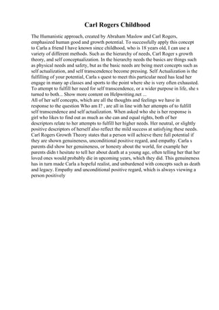 Carl Rogers Childhood
The Humanistic approach, created by Abraham Maslow and Carl Rogers,
emphasized human good and growth potential. To successfully apply this concept
to Carla a friend I have known since childhood, who is 18 years old, I can use a
variety of different methods. Such as the hierarchy of needs, Carl Roger s growth
theory, and self conceptualization. In the hierarchy needs the basics are things such
as physical needs and safety, but as the basic needs are being meet concepts such as
self actualization, and self transcendence become pressing. Self Actualization is the
fulfilling of your potential, Carla s quest to meet this particular need has lead her
engage in many ap classes and sports to the point where she is very often exhausted.
To attempt to fulfill her need for self transcendence, or a wider purpose in life, she s
turned to both... Show more content on Helpwriting.net ...
All of her self concepts, which are all the thoughts and feelings we have in
response to the question Who am I? , are all in line with her attempts of to fulfill
self transcendence and self actualization. When asked who she is her response is
girl who likes to find out as much as she can and equal rights, both of her
descriptors relate to her attempts to fulfill her higher needs. Her neutral, or slightly
positive descriptors of herself also reflect the mild success at satisfying these needs.
Carl Rogers Growth Theory states that a person will achieve there full potential if
they are shown genuineness, unconditional positive regard, and empathy. Carla s
parents did show her genuineness, or honesty about the world, for example her
parents didn t hesitate to tell her about death at a young age, often telling her that her
loved ones would probably die in upcoming years, which they did. This genuineness
has in turn made Carla a hopeful realist, and unburdened with concepts such as death
and legacy. Empathy and unconditional positive regard, which is always viewing a
person positively
 
