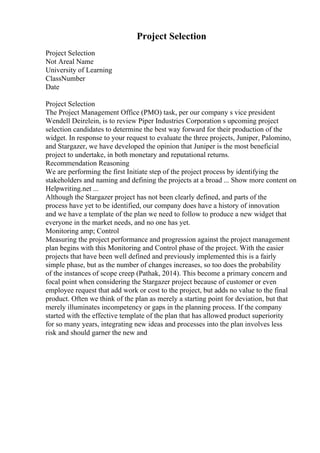 Project Selection
Project Selection
Not Areal Name
University of Learning
ClassNumber
Date
Project Selection
The Project Management Office (PMO) task, per our company s vice president
Wendell Deirelein, is to review Piper Industries Corporation s upcoming project
selection candidates to determine the best way forward for their production of the
widget. In response to your request to evaluate the three projects, Juniper, Palomino,
and Stargazer, we have developed the opinion that Juniper is the most beneficial
project to undertake, in both monetary and reputational returns.
Recommendation Reasoning
We are performing the first Initiate step of the project process by identifying the
stakeholders and naming and defining the projects at a broad ... Show more content on
Helpwriting.net ...
Although the Stargazer project has not been clearly defined, and parts of the
process have yet to be identified, our company does have a history of innovation
and we have a template of the plan we need to follow to produce a new widget that
everyone in the market needs, and no one has yet.
Monitoring amp; Control
Measuring the project performance and progression against the project management
plan begins with this Monitoring and Control phase of the project. With the easier
projects that have been well defined and previously implemented this is a fairly
simple phase, but as the number of changes increases, so too does the probability
of the instances of scope creep (Pathak, 2014). This become a primary concern and
focal point when considering the Stargazer project because of customer or even
employee request that add work or cost to the project, but adds no value to the final
product. Often we think of the plan as merely a starting point for deviation, but that
merely illuminates incompetency or gaps in the planning process. If the company
started with the effective template of the plan that has allowed product superiority
for so many years, integrating new ideas and processes into the plan involves less
risk and should garner the new and
 