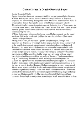 Gender Issues In Othello Research Paper
Gender Issues in Othello
Gender issues have impacted many aspects of life, one such aspect being literature.
William Shakespeare and his literature were no exception to this as they were
subjected and influenced by these gender issues. One of his more infamous works of
literature that display these gender issues is the Shakespearean play Othello.
Throughout the play, gender issues that occurred during the time of Shakespeare are
portrayed, more notably how Shakespeare viewed women, how men viewed women,
and how gender influenced the story and the choices that were available in for
women during that time.
William Shakespeare is the son of John and Mary Shakespeare and was the oldest
surviving child as the two female children that were born before ... Show more
content on Helpwriting.net ...
At any point in time, an individual s gender related thoughts, feelings, and
behaviors are determined by multiple factors ranging from the broad societal level
to the specific interpersonal encounters and intraindividual process (Eckes and
Trauntner). As stated before, Shakespeare was surrounded by males in his early
childhood which in turn means that he was exposed to all these stereotypes that
society had placed upon women. This could have affected his later works as these
stereotypes would be something that he would have grown up with and would
have believed and incorporated into his works of literature. This is evident in the
play of Othello many times one of which including whenever Iago says He
(Cassio) has a pretty wife but he can t even control her (Shakespeare 3). This quote
displays Shakespeare embracing the stereotype in which males are supposed to be
the ones to control females. However, Shakespeare married at a very young age of
18 and would be surrounded by females and this could have caused his opinions of
women to significantly change. This is seen when Shakespeare makes Desdemona
ultimately the deciding factor in accusations against Othello using magic and drugs
to woo her (Shakespeare 36 38). The inclusion of this in Othello is significant
because a female is given a major role, something of which was unthinkable in those
 