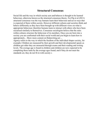 Structural Consensus
Social life and the way in which society acts and behaves is thought to be learned
behaviour, otherwise known as the structural consensus theory. For Pip et al (2011)
structural consensus was the way humans learn their behaviour and act in ways that
is expected of them within society. However different cultures and societies think and
behave differently as they have been brought up with different views on what is
appropriate behaviour; therefore humans learn to interact with others who have been
socialised similarly to themselves. Consensus sociologists believe that the rules
within cultures structure the behaviour of its members. Once you are born into a
society you are confronted with their social world and you begin to learn how to
appropriately... Show more content on Helpwriting.net ...
Agency refers to the way in which the freedom of the individual shapes society, for
example; Children are measured by their growth and their developmental speed, as
children get older they are measured through exams and their reading and writing
levels. The average age is found in children and children are now expected to be
completing these tasks by the average ages found, and if they do not meet the
standards set, they do not fit in with society s
 