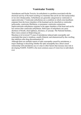 Ventricular Toxicity
Amiodarone and Ocular Toxicity An arrhythmia is a problem associated with the
electrical activity of the heart resulting in a heartrate that can be too fast (tachycardia)
or too slow (bradycardia). Arrhythmias are generally categorized as ventricular or
supraventricular.1 Ventricular arrhythmias are a condition in which extra heartbeats
originate from the lower chambers of the heartand can be classified as ventricular
tachycardia, ventricular fibrillation, or premature ventricular contractions.
Supraventricular arrhythmias originate in the upper chambers of the heart and can be
less serious than ventricular arrhythmias. Both types of arrhythmia can cause
shortness of breath, chest tightness, dizziness, or syncope. The National Institute...
Show more content on Helpwriting.net ...
Macaluso et al reviewed 73 cases of amiodarone induced optic neuropathy and
concluded that onset is insidious, usually bilateral, and characterized by disc swelling
that stabilizes after drug discontinuation.10
Although there are multiple reports of optic neuropathy caused by amiodarone, a
major challenge is discerning whether the optic neuropathy has a direct causal
relationship with amiodarone use or is due to other factors that increase ones risk in
developing NAION. NAION is the most common cause of vision loss in individuals
over
 