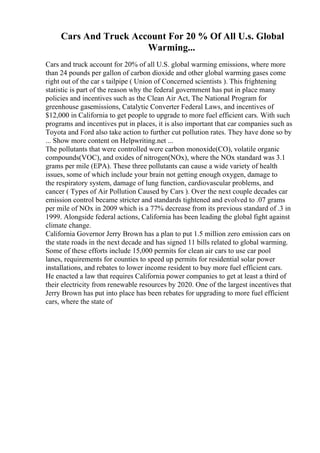 Cars And Truck Account For 20 % Of All U.s. Global
Warming...
Cars and truck account for 20% of all U.S. global warming emissions, where more
than 24 pounds per gallon of carbon dioxide and other global warming gases come
right out of the car s tailpipe ( Union of Concerned scientists ). This frightening
statistic is part of the reason why the federal government has put in place many
policies and incentives such as the Clean Air Act, The National Program for
greenhouse gasemissions, Catalytic Converter Federal Laws, and incentives of
$12,000 in California to get people to upgrade to more fuel efficient cars. With such
programs and incentives put in places, it is also important that car companies such as
Toyota and Ford also take action to further cut pollution rates. They have done so by
... Show more content on Helpwriting.net ...
The pollutants that were controlled were carbon monoxide(CO), volatile organic
compounds(VOC), and oxides of nitrogen(NOx), where the NOx standard was 3.1
grams per mile (EPA). These three pollutants can cause a wide variety of health
issues, some of which include your brain not getting enough oxygen, damage to
the respiratory system, damage of lung function, cardiovascular problems, and
cancer ( Types of Air Pollution Caused by Cars ). Over the next couple decades car
emission control became stricter and standards tightened and evolved to .07 grams
per mile of NOx in 2009 which is a 77% decrease from its previous standard of .3 in
1999. Alongside federal actions, California has been leading the global fight against
climate change.
California Governor Jerry Brown has a plan to put 1.5 million zero emission cars on
the state roads in the next decade and has signed 11 bills related to global warming.
Some of these efforts include 15,000 permits for clean air cars to use car pool
lanes, requirements for counties to speed up permits for residential solar power
installations, and rebates to lower income resident to buy more fuel efficient cars.
He enacted a law that requires California power companies to get at least a third of
their electricity from renewable resources by 2020. One of the largest incentives that
Jerry Brown has put into place has been rebates for upgrading to more fuel efficient
cars, where the state of
 