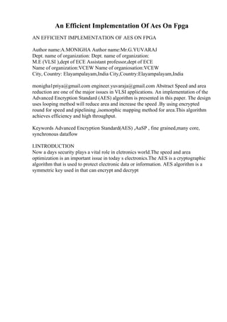 An Efficient Implementation Of Aes On Fpga
AN EFFICIENT IMPLEMENTATION OF AES ON FPGA
Author name:A.MONIGHA Author name:Mr.G.YUVARAJ
Dept. name of organization: Dept. name of organization:
M.E (VLSI ),dept of ECE Assistant professor,dept of ECE
Name of organization:VCEW Name of organiosation:VCEW
City, Country: Elayampalayam,India City,Country:Elayampalayam,India
monigha1priya@gmail.com engineer.yuvaraja@gmail.com Abstract Speed and area
reduction are one of the major issues in VLSI applications. An implementation of the
Advanced Encryption Standard (AES) algorithm is presented in this paper. The design
uses looping method will reduce area and increase the speed .By using encrypted
round for speed and pipelining ,isomorphic mapping method for area.This algorithm
achieves efficiency and high throughput.
Keywords Advanced Encryption Standard(AES) ,AaSP , fine grained,many core,
synchronous dataflow
I.INTRODUCTION
Now a days security plays a vital role in eletronics world.The speed and area
optimization is an important issue in today s electronics.The AES is a cryptographic
algorithm that is used to protect electronic data or information. AES algorithm is a
symmetric key used in that can encrypt and decrypt
 